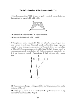 Tarefa 5 – Usando critérios de congruência (PL)


1. Considera o quadrilátero ABCD da figura em que E é o ponto de intersecção das suas
diagonais. Sabe-se que AE ≡ DE e BE ≡ CE .

                                  B              C
                                         E


                            A                         D

1.1. Mostra que os triângulos ABE e DCE são congruentes.
1.2. Podemos afirmar que AB ≡ CD ? Porquê?


2. Um agrimensor romano (cerca de 180 d.C.) usou triângulos congruentes para deter-
minar a largura de um rio numa determinada zona do seu leito. Começou por traçar uma
recta AB ao longo da margem onde se encontrava. Num ponto C tirou uma perpendicu-
lar CG a AB. Colocou uma estaca no ponto médio, E, de AC. De A fixou um ponto F na
outra margem, sendo AF perpendicular a AC. Finalmente, descobriu um ponto D a par-
tir do qual observou os pontos E e F de modo que D, E e F estivessem sobre a mesma
recta.
                                          B
                                  Rio     C          D G




                                             E




                             F             A



2.1. O agrimensor concluiu que os triângulos ECD e EAF são congruentes. Esta conclu-
são é correcta? Porquê?
2.2. A afirmação “A largura do rio na zona do ponto A é igual ao comprimento do seg-
mento CD” é verdadeira ou falsa. Porquê?


                                         55
 