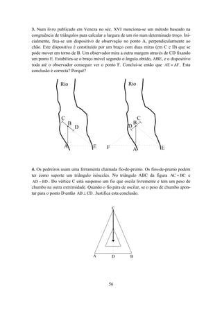 3. Num livro publicado em Veneza no séc. XVI menciona-se um método baseado na
congruência de triângulos para calcular a largura de um rio num determinado troço. Ini-
cialmente, fixa-se um dispositivo de observação no ponto A, perpendicularmente ao
chão. Este dispositivo é constituído por um braço com duas miras (em C e D) que se
pode mover em torno de B. Um observador mira a outra margem através de CD fixando
um ponto E. Estabiliza-se o braço móvel segundo o ângulo obtido, ABE, e o dispositivo
roda até o observador conseguir ver o ponto F. Conclui-se então que AE ≡ AF . Esta
conclusão é correcta? Porquê?


               Rio                                   Rio




                C                                             C
                    B                                     B
                        D                           D


                 A               E       F                             E
                                                        A


4. Os pedreiros usam uma ferramenta chamada fio-de-prumo. Os fios-de-prumo podem
ter como suporte um triângulo isósceles. No triângulo ABC da figura AC = BC e
 AD = BD . Do vértice C está suspenso um fio que oscila livremente e tem um peso de
chumbo na outra extremidade. Quando o fio pára de oscilar, se o peso de chumbo apon-
tar para o ponto D então AB ⊥ CD . Justifica esta conclusão.


                                             C




                                 A           D        B




                                          56
 