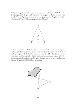 5. Um outro suporte para o fio-de-prumo consiste num quadrilátero ABCD. Do vértice
D está suspenso um fio que oscila livremente com um peso de chumbo na outra extre-
midade. Que condições devem verificar-se para que, quando o fio pára de oscilar e
coincide com BD, AC e DE sejam perpendiculares? Porquê?


                                          D




                                           B



                               A          E          C



6. Pretende calcular-se a distância entre duas árvores situados à beira de um lago nos
pontos A e B. Para tal, colocou-se uma estaca num ponto C e outra num ponto D de
modo que os pontos B, C e D estão sobre a mesma recta e CD ≡ BC . Colocou-se uma
outra estaca em E tal que A, C e E estão também sobre uma mesma recta e AC ≡ CE .
Com esta construção, podemos concluir que a distância entre as árvores é igual ao com-
primento do segmento DE? Justifica a tua resposta.




                                               B



                         A

                                          C

                                                             E


                                          D




                                         57
 