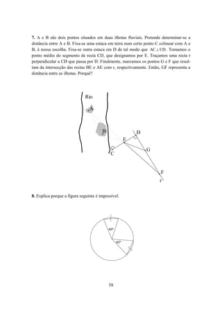 7. A e B são dois pontos situados em duas ilhotas fluviais. Pretende determinar-se a
distância entre A e B. Fixa-se uma estaca em terra num certo ponto C colinear com A e
B, à nossa escolha. Fixa-se outra estaca em D de tal modo que AC ⊥ CD . Tomamos o
ponto médio do segmento de recta CD, que designamos por E. Traçamos uma recta r
perpendicular a CD que passa por D. Finalmente, marcamos os pontos G e F que resul-
tam da intersecção das rectas BE e AE com r, respectivamente. Então, GF representa a
distância entre as ilhotas. Porquê?




                             Rio

                                A



                                       B                   D
                                                       E
                                                               G
                                            C


                                                                     F
                                                                    r

8. Explica porque a figura seguinte é impossível.




                                           40º


                                                 42º




                                           58
 