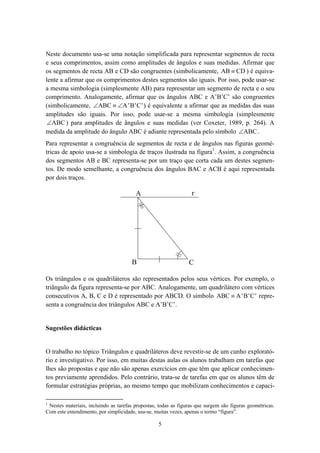 Neste documento usa-se uma notação simplificada para representar segmentos de recta
e seus comprimentos, assim como amplitudes de ângulos e suas medidas. Afirmar que
os segmentos de recta AB e CD são congruentes (simbolicamente, AB ≡ CD ) é equiva-
lente a afirmar que os comprimentos destes segmentos são iguais. Por isso, pode usar-se
a mesma simbologia (simplesmente AB) para representar um segmento de recta e o seu
comprimento. Analogamente, afirmar que os ângulos ABC e A’B’C’ são congruentes
(simbolicamente, ∠ABC ≡ ∠A ' B 'C ' ) é equivalente a afirmar que as medidas das suas
amplitudes são iguais. Por isso, pode usar-se a mesma simbologia (simplesmente
 ∠ABC ) para amplitudes de ângulos e suas medidas (ver Coxeter, 1989, p. 264). A
medida da amplitude do ângulo ABC é adiante representada pelo símbolo ∠ABC .
Para representar a congruência de segmentos de recta e de ângulos nas figuras geomé-
tricas de apoio usa-se a simbologia de traços ilustrada na figura1. Assim, a congruência
dos segmentos AB e BC representa-se por um traço que corta cada um destes segmen-
tos. De modo semelhante, a congruência dos ângulos BAC e ACB é aqui representada
por dois traços.

                                        A                        r




                                      B                         C

Os triângulos e os quadriláteros são representados pelos seus vértices. Por exemplo, o
triângulo da figura representa-se por ABC. Analogamente, um quadrilátero com vértices
consecutivos A, B, C e D é representado por ABCD. O símbolo ABC ≡ A ' B'C ' repre-
senta a congruência dos triângulos ABC e A’B’C’.


Sugestões didácticas


O trabalho no tópico Triângulos e quadriláteros deve revestir-se de um cunho explorató-
rio e investigativo. Por isso, em muitas destas aulas os alunos trabalham em tarefas que
lhes são propostas e que não são apenas exercícios em que têm que aplicar conhecimen-
tos previamente aprendidos. Pelo contrário, trata-se de tarefas em que os alunos têm de
formular estratégias próprias, ao mesmo tempo que mobilizam conhecimentos e capaci-

1
 Nestes materiais, incluindo as tarefas propostas, todas as figuras que surgem são figuras geométricas.
Com este entendimento, por simplicidade, usa-se, muitas vezes, apenas o termo “figura”.

                                                  5
 