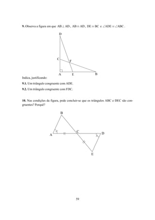 9. Observa a figura em que AB ⊥ AD , AB ≡ AD , DE ≡ BC e ∠ADE ≡ ∠ABC .

                            D




                            C
                                    F



                            A           E              B
Indica, justificando:
9.1. Um triângulo congruente com ADE.
9.2. Um triângulo congruente com FDC.


10. Nas condições da figura, pode concluir-se que os triângulos ABC e DEC são con-
gruentes? Porquê?

                                B




                                            C              D
                        A




                                                   E




                                            59
 
