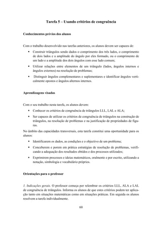 Tarefa 5 – Usando critérios de congruência


Conhecimentos prévios dos alunos


Com o trabalho desenvolvido nas tarefas anteriores, os alunos devem ser capazes de:
       Construir triângulos sendo dados o comprimento dos três lados, o comprimento
       de dois lados e a amplitude do ângulo por eles formado, ou o comprimento de
       um lado e a amplitude dos dois ângulos com esse lado comum;
       Utilizar relações entre elementos de um triângulo (lados, ângulos internos e
       ângulos externos) na resolução de problemas;
        Distinguir ângulos complementares e suplementares e identificar ângulos verti-
       calmente opostos e ângulos alternos internos.


Aprendizagens visadas


Com o seu trabalho nesta tarefa, os alunos devem:
       Conhecer os critérios de congruência de triângulos LLL, LAL e ALA;
       Ser capazes de utilizar os critérios de congruência de triângulos na construção de
       triângulos, na resolução de problemas e na justificação de propriedades de figu-
       ras.
No âmbito das capacidades transversais, esta tarefa constitui uma oportunidade para os
alunos:
       Identificarem os dados, as condições e o objectivo de um problema;
       Conceberem e porem em prática estratégias de resolução de problemas, verifi-
       cando a adequação dos resultados obtidos e dos processos utilizados;
       Exprimirem processos e ideias matemáticos, oralmente e por escrito, utilizando a
       notação, simbologia e vocabulário próprios.


Orientações para o professor


1. Indicações gerais. O professor começa por relembrar os critérios LLL, ALA e LAL
de congruência de triângulos. Informa os alunos de que estes critérios podem ter aplica-
ção tanto em situações matemáticas como em situações práticas. Em seguida os alunos
resolvem a tarefa individualmente.

                                          60
 