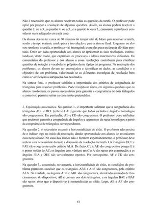 Não é necessário que os alunos resolvam todas as questões da tarefa. O professor pode
optar por propor a resolução de algumas questões. Assim, os alunos podem resolver a
questão 2. ou a 3., a questão 4. ou a 5., e a questão 6. ou a 7., consoante o professor con-
siderar mais adequado em cada caso.
Os alunos devem ter cerca de 60 minutos do tempo total do bloco para resolver a tarefa,
sendo o tempo restante usado para a introdução e para a síntese final. Enquanto os alu-
nos resolvem a tarefa, o professor vai interagindo com eles para esclarecer dúvidas pon-
tuais. Deve ser dada oportunidade aos alunos de apresentar as suas resoluções, estimu-
lando-se, deste modo, que exprimam os processos e ideias matemáticos utilizados. Os
comentários do professor e dos alunos a essas resoluções contribuem para clarificar
questões de notação e vocabulário próprios deste tópico do programa. Na resolução dos
problemas, os alunos devem ser encorajados e identificar os dados, as condições e o
objectivo de um problema, valorizando-se as diferentes estratégias de resolução bem
como a verificação a adequação dos resultados.
Na síntese final, o professor sublinha a importância dos critérios de congruência de
triângulos para resolver problemas. Pode recapitular ainda, em algumas questões que os
alunos resolveram, os passos necessários para garantir a congruência de dois triângulos
e como isso permite retirar as conclusões pretendidas.


2. Exploração matemática. Na questão 1., é importante salientar que a congruência dos
triângulos ABE e DCE (critério LAL) garante que todos os lados e ângulos homólogos
são congruentes. Em particular, AB e CD são congruentes. O professor deve sublinhar
que podemos garantir a congruência de ângulos e segmentos de recta homólogos a partir
da congruência de triângulos correspondentes.
Na questão 2. é necessário assumir a horizontalidade do chão. O professor não precisa
de o indicar logo no início da resolução, dando oportunidade aos alunos de assinalarem
essa necessidade. No caso dos alunos não o fazerem espontaneamente, o professor deve
indicar esta necessidade durante a discussão da resolução da tarefa. Os triângulos DCE e
FAE são congruentes pelo critério ALA. De facto, CE e AE são congruentes porque E é
o ponto médio de AC; os ângulos com vértices em C e A são rectos por construção; e os
ângulos FEA e DEC são verticalmente opostos. Por conseguinte, AF e CD são con-
gruentes.
Na questão 3., assumindo, novamente, a horizontalidade do chão, as condições do pro-
blema permitem concluir que os triângulos ABE e ABF são congruentes, pelo critério
ALA. Na verdade, os ângulos ABE e ABF são congruentes, atendendo ao modo de fun-
cionamento do dispositivo; AB é comum aos dois triângulos; e os ângulos BAE e BAF
são rectos visto que o dispositivo é perpendicular ao chão. Logo, AE e AF são con-
gruentes.




                                            61
 