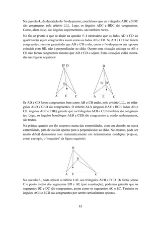 Na questão 4., da descrição do fio-de-prumo, concluímos que os triângulos ADC e BDC
são congruentes pelo critério LLL. Logo, os ângulos ADC e BDC são congruentes.
Como, além disso, são ângulos suplementares, são também rectos.
No fio-de-prumo a que se alude na questão 5. é necessário que os lados AD e CD do
quadrilátero sejam congruentes assim como os lados AB e CB. Se AD e CD não forem
congruentes, mesmo garantindo que AB e CB o são, como o fio-de-prumo em repouso
coincide com BD, não é perpendicular ao chão. Ocorre uma situação análoga se AB e
CB não forem congruentes mesmo que AD e CD o sejam. Estas situações estão ilustra-
das nas figuras seguintes:

                             D' D                          D




                              B                          B B'


                        A      E        C           A      E       C
Se AD e CD forem congruentes bem como AB e CB então, pelo critério LLL, os triân-
gulos ABD e CBD são congruentes. O critério ALA (ângulos BAE e BCE; lados AB e
CB; ângulos ABE e CBE) garante que os triângulos AEB e CEB também são congruen-
tes. Logo, os ângulos homólogos AEB e CEB são congruentes e, sendo suplementares,
são rectos.
Na prática, quando um fio suspenso numa das extremidades, com um chumbo na outra
extremidade, pára de oscilar aponta para a perpendicular ao chão. No entanto, pode ser
muito difícil demonstrar isso matematicamente em determinadas condições (veja-se,
como exemplo, o ‘esquadro’ da figura seguinte).

                                    D


                                        B




                               A    E                C
Na questão 6., basta aplicar o critério LAL aos triângulos ACB e ECD. De facto, sendo
C o ponto médio dos segmentos BD e AE (por construção), podemos garantir que os
segmentos BC e DC são congruentes, assim como os segmentos AC e EC. Também os
ângulos ACB e ECD são congruentes por serem verticalmente opostos.



                                            62
 