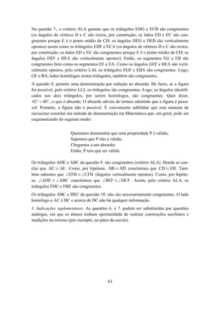 Na questão 7., o critério ALA garante que os triângulos EDG e ECB são congruentes
(os ângulos de vértices D e C são rectos, por construção; os lados ED e EC são con-
gruentes porque E é o ponto médio de CD; os ângulos DEG e DEB são verticalmente
opostos) assim como os triângulos EDF e ECA (os ângulos de vértices D e C são rectos,
por construção; os lados ED e EC são congruentes porque E é o ponto médio de CD; os
ângulos DEF e DEA são verticalmente opostos). Então, os segmentos EG e EB são
congruentes bem como os segmentos EF e EA. Como os ângulos GEF e BEA são verti-
calmente opostos, pelo critério LAL os triângulos EGF e EBA são congruentes. Logo,
GF e BA, lados homólogos nestes triângulos, também são congruentes.
A questão 8. permite uma demonstração por redução ao absurdo. De facto, se a figura
for possível, pelo critério LLL os triângulos são congruentes. Logo, os ângulos identifi-
cados nos dois triângulos, por serem homólogos, são congruentes. Quer dizer,
42° = 40° , o que é absurdo. O absurdo adveio de termos admitido que a figura é possí-
vel. Portanto, a figura não é possível. É conveniente sublinhar que esta maneira de
raciocinar constitui um método de demonstração em Matemática que, em geral, pode ser
esquematizado do seguinte modo:


                      Queremos demonstrar que uma propriedade P é válida;
                      Supomos que P não é válida;
                      Chegamos a um absurdo;
                      Então, P tem que ser válida.

Os triângulos ADE e ABC da questão 9. são congruentes (critério ALA). Donde se con-
clui que AC ≡ AE . Como, por hipótese, AB ≡ AD concluímos que CD ≡ EB . Tam-
bém sabemos que ∠EFB ≡ ∠CFD (ângulos verticalmente opostos). Como, por hipóte-
se, ∠ADE ≡ ∠ABC concluímos que ∠BEF ≡ ∠DCF . Assim, pelo critério ALA, os
triângulos FDC e FBE são congruentes.
Os triângulos ABC e DEC da questão 10. não são necessariamente congruentes. O lado
homólogo a AC é DC e acerca de DC não há qualquer informação.
3. Indicações suplementares. As questões 6. e 7. podem ser substituídas por questões
análogas, em que os alunos tenham oportunidade de realizar construções auxiliares e
medições no terreno (por exemplo, no pátio da escola).




                                           63
 