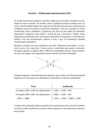 Tarefa 6 – Elaborando demonstrações (PL)


No estudo da Geometria podemos formular conjecturas recorrendo a medições ou con-
fiando nos nossos sentidos. No entanto, como as medições envolvem sempre erros e os
nossos sentidos podem enganar-nos, para nos certificarmos de que essas conjecturas são
verdadeiras temos de recorrer ao raciocínio matemático. Para isso, partimos de factos
reconhecidos como verdadeiros e ligamo-los por meio de uma cadeia de afirmações
logicamente verdadeiras. Para termos a certeza de que o raciocínio é válido, vamos
registando as justificações dos vários passos efectuados até chegarmos à conclusão pre-
tendida. Com este procedimento, estamos a fazer o que os matemáticos chamam
‘demonstração matemática’.
Recorda o exemplo com que começámos esta aula: Demonstrar que Ângulos vertical-
mente opostos são congruentes. Vamos recorrer a uma figura para apoiar o raciocínio.
Na figura seguinte, os ângulos ABC e DBE são verticalmente opostos. Vamos demons-
trar que estes ângulos são congruentes usando somente raciocínio matemático.


                                        C        E

                                             B
                                        A        D



Podemos organizar a demonstração num esquema a duas colunas: na coluna da esquerda
registamos os vários passos (as afirmações) e na da direita a respectiva justificação.



                    Passo                                  Justificação

  Os ângulos ABC e CBE são suplementares         ∠ABC +∠CBE = 180º
  Os ângulos DBE e EBC são suplementares         ∠DBE +∠CBE = 180º
  ∠ABC ≡ ∠DBE                                    ∠ABC +∠CBE = ∠DBE +∠CBE


A seguir são-te propostas algumas questões em se pretende que uses raciocínio matemá-
tico de um modo semelhante ao anterior. Podes organizar as tuas ideias num esquema a
duas colunas.




                                            64
 