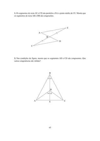 1. Os segmentos de recta AE e CD são paralelos e B é o ponto médio de CE. Mostra que
os segmentos de recta AB e DB são congruentes.




                                                              E

                            A
                                     B
                                                    D

                   C




2. Nas condições da figura, mostra que os segmentos AD e CD são congruentes. Que
outras congruências são válidas?




                                         B




                                          D




                       A                 E                C




                                         65
 