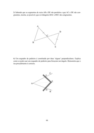 3. Sabendo que os segmentos de recta AB e DE são paralelos e que AC e DE são con-
gruentes, mostra, se possível, que os triângulos BAC e DEC são congruentes.




                             A

                                                         D
                                         C


                       B

                                                     E




4. Um esquadro de pedreiro é constituído por duas ‘réguas’ perpendiculares. Explica
como se pode usar um esquadro de pedreiro para bissectar um ângulo. Demonstra que o
teu procedimento é correcto.




                                             C
                                       F

                                                 E
                     A


                                       D
                                             B




                                        66
 