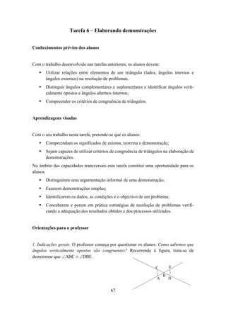 Tarefa 6 – Elaborando demonstrações


Conhecimentos prévios dos alunos


Com o trabalho desenvolvido nas tarefas anteriores, os alunos devem:
       Utilizar relações entre elementos de um triângulo (lados, ângulos internos e
       ângulos externos) na resolução de problemas.
       Distinguir ângulos complementares e suplementares e identificar ângulos verti-
       calmente opostos e ângulos alternos internos;
       Compreender os critérios de congruência de triângulos.


Aprendizagens visadas


Com o seu trabalho nesta tarefa, pretende-se que os alunos:
       Compreendam os significados de axioma, teorema e demonstração;
       Sejam capazes de utilizar critérios de congruência de triângulos na elaboração de
       demonstrações.
No âmbito das capacidades transversais esta tarefa constitui uma oportunidade para os
alunos:
       Distinguirem uma argumentação informal de uma demonstração;
       Fazerem demonstrações simples;
       Identificarem os dados, as condições e o objectivo de um problema;
       Conceberem e porem em prática estratégias de resolução de problemas verifi-
       cando a adequação dos resultados obtidos e dos processos utilizados.


Orientações para o professor


1. Indicações gerais. O professor começa por questionar os alunos: Como sabemos que
ângulos verticalmente opostos são congruentes? Recorrendo à figura, trata-se de
demonstrar que ∠ABC ≡ ∠DBE .

                                                                   C       E

                                                                       B
                                                                   A       D


                                          67
 
