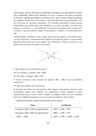 Talvez alguns alunos refiram que as amplitudes dos ângulos em causa podem ser medi-
das e comparadas. Outros talvez afirmem: Vê-se que os ângulos são iguais pela figura.
O professor sublinha que medições envolvem erros e que os nossos sentidos facilmente
nos enganam. Sendo assim, para termos a certeza de que uma certa propriedade é váli-
da recorremos ao raciocínio matemático. No raciocínio matemático, usamos apenas
propriedades que sabemos que são verdadeiras e as regras da lógica. Convém regis-
tarmos os raciocínios e a sua justificação em cada passo ou etapa, desde o início até à
conclusão a que pretendemos chegar. Os matemáticos chamam a isto uma demonstra-
ção.
Continua então o professor: Vamos, então, demonstrar que ângulos verticalmente opos-
tos são congruentes. Consideramos dois ângulos verticalmente opostos à nossa escolha.
Queremos demonstrar que esses ângulos são congruentes. Podemos recorrer a uma
figura como esta para nos ajudar a raciocinar.



                                            C        E

                                                B
                                            A       D




P: Que ângulos são verticalmente opostos?
A1: Por exemplo, os ângulos ABC e DBE.
A2: Ou então, os ângulos ABD e CBE.
P: Exacto. Fixemos a nossa atenção nos ângulos ABC e DBE. O que pretendemos
demonstrar?
A3: Que esses ângulos são congruentes.
P: Portanto, já sabemos de onde partimos (dois ângulos verticalmente opostos) e onde
pretendemos chegar (esses ângulos são congruentes). Vamos organizar a nossa
argumentação passo a passo tendo o cuidado de justificar todos os passos. Podemos
fazer isso redigindo um pequeno texto ou usando um esquema a duas colunas.
   [professor preenche o quadro em interacção com os alunos]

                     Passo                                  Justificação

  Os ângulos ABC e CBE são suplementares            ∠ABC +∠CBE = 180º
  Os ângulos DBE e EBC são suplementares            ∠DBE +∠CBE = 180º
  ∠ABC ≡ ∠DBE                                       ∠ABC + ∠CBE = ∠DBE + ∠CBE


                                          68
 