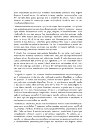 dades anteriormente desenvolvidas. O trabalho nestas tarefas constitui o ponto de parti-
da para o desenvolvimento e formalização de novos conceitos e representações, o que
deve ser feito, tanto quanto possível, com o contributo dos alunos. Num ou noutro
momento, no entanto, há também que propor a realização de exercícios, tendo em vista
consolidar conhecimentos.
Cada uma das tarefas apresentadas – que inclui sempre diversas questões – foi pensada
para ser realizada, em regra, num bloco. Essa realização inclui três momentos – apresen-
tação, trabalho autónomo dos alunos, em grupo, em pares, ou individualmente – e dis-
cussão colectiva com toda a turma. Este sistema adapta-se muito bem ao tempo escolar
de blocos de 90 minutos. Para que isso aconteça é necessário terminar o trabalho autó-
nomo em tempo útil, de forma a dar tempo a uma discussão proveitosa no segundo
momento da aula. Por isso, é importante que a aula tenha ritmo e que os alunos estejam
sempre envolvidos na realização das tarefas. Por isso, é necessário que os alunos inte-
riorizem que existe primeiro um tempo para trabalhar, previamente definido, havendo
depois um tempo para discutir o trabalho feito por todos.
A primeira fase corresponde à apresentação da tarefa e deve ser curta e motivadora. O
professor pode distribuir o enunciado escrito com a tarefa, mas deve igualmente referir
oralmente alguns dos elementos mais salientes da situação. É muito importante que os
alunos compreendam bem a tarefa que lhes é proposta e, por isso, se existirem termos
que os alunos não conheçam na descrição da situação ou nas questões iniciais, estes
devem ser desde logo analisados. O professor deve dar igualmente, nesta fase, indica-
ções acerca do modo de trabalhar bem como do momento em que se iniciará a discussão
colectiva.
De seguida, na segunda fase, os alunos trabalham autonomamente nas questões propos-
tas. O professor deve circular pela sala, verificando se existem dificuldades na resolução
das questões. Os alunos, com frequência, colocam dúvidas ou pedem a validação das
suas conjecturas e resultados. O professor deve ter em atenção que se responder a todas
as dúvidas dos alunos, está a resolver a tarefa em vez deles. Por isso, na maior parte dos
casos, há que responder às perguntas dos alunos com outras perguntas, que os obriguem
a pensar um pouco mais. No caso em que o professor se apercebe que um número signi-
ficativo de alunos não consegue compreender a situação ou formular estratégias de reso-
lução da tarefa, pode ser preferível interromper o trabalho autónomo dos alunos e reali-
zar desde logo uma pequena discussão colectiva. Uma vez resolvida a dificuldade, os
alunos podem retomar então o seu trabalho.
Finalmente, na terceira fase, realiza-se a discussão final. Aqui os alunos são chamados a
apresentar o seu trabalho. É importante analisar questões matematicamente significati-
vas, evitando a repetição de ideias ou resoluções já anteriormente apresentadas e discu-
tidas. Todos os alunos, de uma forma ou outra, devem ter possibilidade de participar,
nomeadamente colocando questões e apresentando argumentos. No entanto, não é
necessário que todos os alunos (ou todos os pares ou todos os grupos) apresentem o seu
trabalho em todas as aulas, em especial nos casos em que isso pouco acrescenta ao que
já foi anteriormente apresentado pelos colegas. Esta dinâmica de aula propicia a análise

                                            6
 