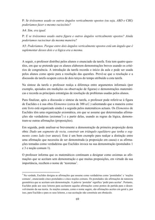 P: Se tivéssemos usado os outros ângulos verticalmente opostos (ou seja, ABD e CBE)
poderíamos fazer o mesmo raciocínio?
A4: Sim, era igual.
P: E se tivéssemos usado outra figura e outros ângulos verticalmente opostos? Ainda
poderíamos raciocinar da mesma maneira?
A5: Poderíamos. Porque entre dois ângulos verticalmente opostos está um ângulo que é
suplementar desses dois e a lógica era a mesma.


A seguir, o professor distribui pelos alunos o enunciado da tarefa. Esta tem quatro ques-
tões, em que se pretende que os alunos elaborem demonstrações breves usando os crité-
rios de congruência. A introdução da tarefa recorda o início da aula e pode ser usada
pelos alunos como apoio para a resolução das questões. Prevê-se que a resolução e a
discussão da tarefa ocupem cerca de dois terços do tempo atribuído a esta tarefa.

Na síntese da tarefa o professor realça a diferença entre argumentos informais (por
exemplo, apoiados em medições ou observação de figuras) e demonstrações matemáti-
cas e recorda as principais estratégias de resolução de problemas usadas pelos alunos.

Para finalizar, após a discussão e síntese da tarefa, o professor pode referir-se à figura
de Euclides e à sua obra Elementos (cerca de 300 a.C.) salientando que a maneira como
este livro está organizado ainda é a seguida pelos matemáticos actuais. Os Elementos de
Euclides têm uma organização axiomática, em que se assume que determinadas afirma-
ções são verdadeiras (axiomas3) e a partir delas, usando as regras da lógica, demons-
tram-se outras afirmações (proposições).

Em seguida, pode analisar-se brevemente a demonstração da primeira proposição desta
obra: Dado um segmento de recta, construir um triângulo equilátero que tenha o seg-
mento como lado (ver anexo). Este é um bom exemplo para realçar a distinção entre
uma afirmação que necessita de ser demonstrada (a proposição em causa) e as afirma-
ções tomadas como verdadeiras que Euclides invoca na sua demonstração (postulados 1
e 3 e noção comum 1).

O professor informa que os matemáticos continuam a designar como axiomas as afir-
mações que se aceitam sem demonstração e que muitas proposições, em virtude da sua
importância, recebem o nome de ‘teoremas’.


3
  Na verdade, Euclides designa as afirmações que assume como verdadeiras como ‘postulados’ e ‘noções
comuns’, enunciando cinco postulados e cinco noções comuns. Os postulados são afirmações de natureza
geométrica que se aceitam sem demonstração. A palavra ‘postular’ significa ‘pedir para aceitar’. Portanto,
Euclides pede aos seus leitores para aceitarem aquelas afirmações como pontos de partida para o desen-
volvimento da sua teoria. As noções comuns, como o nome sugere, são afirmações aceites em geral e, por
isso, para Euclides e para os seus leitores, a sua aceitação não constituía um obstáculo.

                                                   69
 