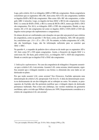 Logo, pelo critério ALA os triângulos ABD e CBD são congruentes. Desta congruência
concluímos que os segmentos AB e BC, bem como AD e CD, são congruentes; também
os ângulos BAD e BCD são congruentes. Mas como AB e BC são congruentes, o triân-
gulo ABC é isósceles. Logo, os ângulos da base (BAC e BCA) são congruentes. Como
BAC é a soma de BAD e DAE, e BCA a soma de BCD e DCE, temos que DAE e DCE
são congruentes. Por ALA, os triângulos ADE e CDE são congruentes. Donde, os seg-
mentos AE e CE são congruentes tal como os ângulos AED e CED (AED e CED são
ângulos rectos porque são suplementares e congruentes).
Os alunos devem ser confrontados com situações em que não seja possível usar critérios
de congruência, como na questão 3. De facto, como, por hipótese, AB e DE são parale-
los, concluímos que ∠A ≡ ∠E e ∠B ≡ ∠D . No entanto, os lados congruentes AC e DE,
não são homólogos. Logo, não há informação suficiente para se concluir que
 BAC ≡ DEC .
Na questão 4., o esquadro de pedreiro deve colocar-se de modo que os segmentos AD e
AF, bem como EF e ED sejam congruentes. Assim, a bissectriz do ângulo BAC é a
semi-recta AE. De facto, pelo critério LLL, os triângulos AEF e AED são congruentes.
Donde se conclui que os ângulos FAE e DAE são congruentes.


3. Indicações suplementares. No caso da congruência de triângulos é frequente assumir-
-se que o critério LAL é um axioma. Assumir LAL como axioma, intuitivamente, signi-
fica assumir que o triângulo mantém a sua forma e a dimensão dos seus lados ao ser
deslocado no plano.
Por que razão assumir LAL como axioma? Nos Elementos, Euclides apresenta uma
demonstração do critério LAL (proposição 4 do livro I). A ideia da demonstração assen-
ta no deslocamento de um dos triângulos até se sobrepor ao outro. No entanto, os pres-
supostos de Euclides não lhe permitem justificar que o triângulo depois de deslocado
permanece inalterado. Para evitar este embaraço, nas versões modernas da geometria
euclidiana, após a revisão que Hilbert efectuou em 1899, frequentemente considera-se o
critério de congruência LAL um axioma5.




5
    Ver, por exemplo, Oliveira (1995, pp. 33-34 e 166) e Araújo (1998, p. 20).

                                                     71
 