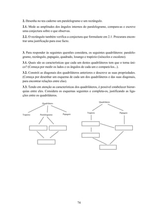 2. Desenha no teu caderno um paralelogramo e um rectângulo.
2.1. Mede as amplitudes dos ângulos internos do paralelogramo, compara-as e escreve
uma conjectura sobre o que observas.
2.2. O rectângulo também verifica a conjectura que formulaste em 2.1. Procurara encon-
trar uma justificação para esse facto.


3. Para responder às seguintes questões considera, os seguintes quadriláteros: paralelo-
gramo, rectângulo, papagaio, quadrado, losango e trapézio (isósceles e escaleno).
3.1. Quais são as características que cada um destes quadriláteros tem que o torna úni-
co? (Começa por medir os lados e os ângulos de cada um e compará-los...).
3.2. Constrói as diagonais dos quadriláteros anteriores e descreve as suas propriedades.
(Começa por desenhar um esquema de cada um dos quadriláteros e das suas diagonais,
para encontrar relações entre elas).
3.3. Tendo em atenção as características dos quadriláteros, é possível estabelecer hierar-
quias entre eles. Considera os esquemas seguintes e completa-os, justificando as liga-
ções entre os quadriláteros.

                                                              Quadrilátero
               Quadrilátero



                                                   Trapézio                  Papagaio
Trapézio     Paralelogramo      Papagaio




                                           74
 