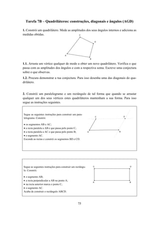 Tarefa 7B – Quadriláteros: construções, diagonais e ângulos (AGD)

1. Constrói um quadrilátero. Mede as amplitudes dos seus ângulos internos e adiciona as
medidas obtidas.                           C


                                                                        D




                                      A
                                                                B

1.1. Arrasta um vértice qualquer de modo a obter um novo quadrilátero. Verifica o que
passa com as amplitudes dos ângulos e com a respectiva soma. Escreve uma conjectura
sobre o que observas.
1.2. Procura demonstrar a tua conjectura. Para isso desenha uma das diagonais do qua-
drilátero.


2. Constrói um paralelogramo e um rectângulo de tal forma que quando se arrastar
qualquer um dos seus vértices estes quadriláteros mantenham a sua forma. Para isso
segue as instruções seguintes.


Segue as seguintes instruções para construir um para-
                                                                        C       D
lelogramo. Constrói:

• os segmentos AB e AC;
• a recta paralela a AB e que passa pelo ponto C;
• a recta paralela a AC e que passa pelo ponto B;           A               B

• o segmento AC.
Esconde as rectas e constrói os segmentos BD e CD.




Segue as seguintes instruções para construir um rectângu-           C               D

lo. Constrói:

• o segmento AB;
• a recta perpendicular a AB no ponto A;
                                                                    A               B
• na recta anterior marca o ponto C;
• o segmento AC.
Acaba de construir o rectângulo ABCD.



                                                 75
 