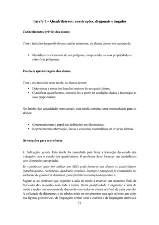Tarefa 7 – Quadriláteros: construções, diagonais e ângulos

Conhecimentos prévios dos alunos


Com o trabalho desenvolvido nas tarefas anteriores, os alunos devem ser capazes de:


       Identificar os elementos de um polígono, compreender as suas propriedades e
       classificar polígonos.


Possíveis aprendizagens dos alunos


Com o seu trabalho nesta tarefa, os alunos devem:
       Determinar a soma dos ângulos internos de um quadrilátero;
       Classificar quadriláteros, construí-los a partir de condições dadas e investigar as
       suas propriedades;


No âmbito das capacidades transversais, esta tarefa constitui uma oportunidade para os
alunos:


       Compreenderem o papel das definições em Matemática;
       Representarem informação, ideias e conceitos matemáticos de diversas formas.


Orientações para o professor


1. Indicações gerais. Esta tarefa foi concebida para fazer a transição do estudo dos
triângulos para o estudo dos quadriláteros. O professor deve fornecer um quadrilátero
com dimensões apropriadas.
Se o professor optar por utilizar um AGD, pode fornecer aos alunos os quadriláteros
(paralelogramo, rectângulo, quadrado, trapézio, losango e papagaio) já construídos no
ambiente de geometria dinâmica, para facilitar a resolução da questão 3.
Sugere-se ao professor que organize a aula de modo a reservar um momento final de
discussão das respostas com toda a turma. Outra possibilidade é organizar a aula de
modo a incluir um momento de discussão com todos os alunos no final de cada questão.
A utilização de diagramas e de tabelas pode ser um pretexto para que saliente que além
das figuras geométricas, da linguagem verbal (oral e escrita) e da linguagem simbólica
                                           77
 