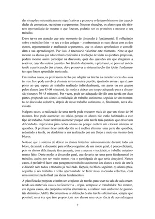 das situações matematicamente significativas e promove o desenvolvimento das capaci-
dades de comunicar, raciocinar e argumentar. Noutras situações, os alunos que não tive-
rem oportunidade de mostrar o que fizeram, poderão ser os primeiros a mostrar o seu
trabalho.
Deve ter-se em atenção que este momento de discussão é fundamental. É reflectindo
sobre o trabalho feito – o seu e o dos colegas –, confrontando as suas ideias com as dos
outros, argumentando e analisando argumentos, que os alunos aprofundam e consoli-
dam a sua aprendizagem. Por isso, é necessário valorizar este momento. Note-se que
mesmo os alunos que não tenham concluído a resolução de todas as questões propostas,
podem mesmo assim participar na discussão, quer das questões em que chegaram a
resolver, quer das outras questões. No final da discussão, o professor, se possível solici-
tando a participação dos alunos, deve promover a sistematização das ideias fundamen-
tais que foram aprendidas nesta aula.
Em muitos casos, os professores terão que adaptar as tarefas às características das suas
turmas. Isso pode envolver eliminar uma ou outra questão, ajustando assim o que é pro-
posto ao que espera do trabalho realizado individualmente, em pares ou em grupos
pelos alunos (em 45-60 minutos), de modo a deixar um tempo adequado para a discus-
são (noutros 30-45 minutos). Por vezes, pode ser adequado dividir uma tarefa em duas
partes, propondo aos alunos a realização de trabalho autónomo, seguida de um momen-
to de discussão colectiva, depois de novo trabalho autónomo, e, finalmente, nova dis-
cussão.
Nalguns casos, a realização de uma tarefa pode requerer mais do que um bloco de 90
minutos. Isso pode acontecer, no início, porque os alunos não estão habituados a este
tipo de trabalho. Pode também acontecer porque uma tarefa tem questões que envolvem
dificuldades imprevistas para certos alunos ou porque contêm um elevado número de
questões. O professor deve então decidir se é melhor eliminar uma parte das questões,
reduzindo a tarefa, ou desdobrar a sua realização por um bloco e meio ou mesmo dois
blocos.
Note-se que o sistema de deixar os alunos trabalhar autonomamente durante todo um
bloco, deixando a discussão para o bloco seguinte, de um modo geral, é pouco eficiente,
pois os alunos dificilmente têm presente, com a mesma vivacidade, o trabalho anterior-
mente feito. Deste modo, a discussão geral, que deveria ser uma parte fundamental do
trabalho, acaba por ser muito menos rica e participada do que seria desejável. Nestes
casos, é preferível fazer uma paragem no trabalho autónomo dos alunos a meio da tarefa
e discutir com todos o trabalho já realizado. Depois, no bloco seguinte, os alunos pros-
seguirão o seu trabalho e terão oportunidade de fazer nova discussão colectiva, com
uma sistematização final das ideias fundamentais.
A planificação proposta contém um conjunto de tarefas para usar na sala de aula recor-
rendo aos materiais usuais da Geometria – régua, compasso e transferidor. No entanto,
em alguns casos, são propostas tarefas alternativas, a realizar num ambiente de geome-
tria dinâmica (AGD). Recomenda-se a utilização destas tarefas alternativas, sempre que
possível, uma vez que isso proporciona aos alunos uma experiência de aprendizagem

                                            7
 