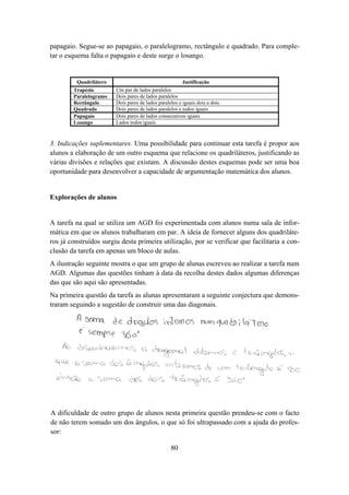 papagaio. Segue-se ao papagaio, o paralelogramo, rectângulo e quadrado. Para comple-
tar o esquema falta o papagaio e deste surge o losango.


         Quadrilátero                                   Justificação
        Trapézio        Um par de lados paralelos
        Paralelogramo   Dois pares de lados paralelos
        Rectângulo      Dois pares de lados paralelos e iguais dois a dois
        Quadrado        Dois pares de lados paralelos e todos iguais
        Papagaio        Dois pares de lados consecutivos iguais
        Losango         Lados todos iguais



3. Indicações suplementares. Uma possibilidade para continuar esta tarefa é propor aos
alunos a elaboração de um outro esquema que relacione os quadriláteros, justificando as
várias divisões e relações que existam. A discussão destes esquemas pode ser uma boa
oportunidade para desenvolver a capacidade de argumentação matemática dos alunos.


Explorações de alunos


A tarefa na qual se utiliza um AGD foi experimentada com alunos numa sala de infor-
mática em que os alunos trabalharam em par. A ideia de fornecer alguns dos quadriláte-
ros já construídos surgiu desta primeira utilização, por se verificar que facilitaria a con-
clusão da tarefa em apenas um bloco de aulas.
A ilustração seguinte mostra o que um grupo de alunas escreveu ao realizar a tarefa num
AGD. Algumas das questões tinham à data da recolha destes dados algumas diferenças
das que são aqui são apresentadas.
Na primeira questão da tarefa as alunas apresentaram a seguinte conjectura que demons-
traram seguindo a sugestão de construir uma das diagonais.




A dificuldade de outro grupo de alunos nesta primeira questão prendeu-se com o facto
de não terem somado um dos ângulos, o que só foi ultrapassado com a ajuda do profes-
sor:

                                                  80
 