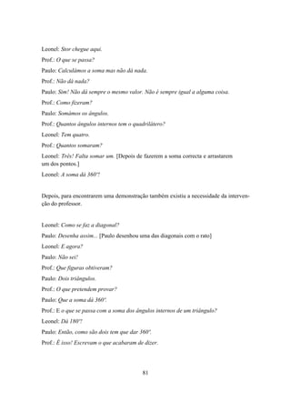 Leonel: Stor chegue aqui.
Prof.: O que se passa?
Paulo: Calculámos a soma mas não dá nada.
Prof.: Não dá nada?
Paulo: Sim! Não dá sempre o mesmo valor. Não é sempre igual a alguma coisa.
Prof.: Como fizeram?
Paulo: Somámos os ângulos.
Prof.: Quantos ângulos internos tem o quadrilátero?
Leonel: Tem quatro.
Prof.: Quantos somaram?
Leonel: Três! Falta somar um. [Depois de fazerem a soma correcta e arrastarem
um dos pontos.]
Leonel: A soma dá 360º!


Depois, para encontrarem uma demonstração também existiu a necessidade da interven-
ção do professor.


Leonel: Como se faz a diagonal?
Paulo: Desenha assim... [Paulo desenhou uma das diagonais com o rato]
Leonel: E agora?
Paulo: Não sei!
Prof.: Que figuras obtiveram?
Paulo: Dois triângulos.
Prof.: O que pretendem provar?
Paulo: Que a soma dá 360º.
Prof.: E o que se passa com a soma dos ângulos internos de um triângulo?
Leonel: Dá 180º!
Paulo: Então, como são dois tem que dar 360º.
Prof.: É isso! Escrevam o que acabaram de dizer.




                                         81
 