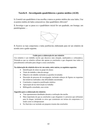 Tarefa 8 – Investigando quadriláteros e pontos médios (AGD)

1. Constrói um quadrilátero à tua escolha e marca os pontos médios dos seus lados. Une
os pontos médios de lados consecutivos. Que quadrilátero obtiveste?
2. Investiga o que se passa se o quadrilátero inicial for um quadrado, um losango, um
paralelogramo …




3. Escreve as tuas conjecturas e tenta justificá-las elaborando para tal um relatório de
acordo com o guião seguinte.


                         Guião para a elaboração de um relatório
Um relatório é um trabalho escrito que descreve uma situação, analisando-a e criticando-a.
Pretende-se que no relatório refiram não apenas as conclusões a que chegaram mas todos os
procedimentos utilizados para chegar a essas conclusões.

Na elaboração do relatório deves ter em conta, entre outros, os seguintes aspectos:
       • Identificação do aluno ou grupo de alunos
       • Título do trabalho e data da entrega
       • Objectivo do trabalho incluindo as questões levantadas
       • Descrição do processo de investigação, incluindo esboços de figuras ou esquemas
          das tentativas realizadas e das dificuldades encontradas
       • Conclusões e respectiva justificação sintética
       • Apreciação da tua intervenção no trabalho
       • Bibliografia consultada, caso exista

Sugestões para a elaboração do relatório:
       • Tirar apontamentos detalhados durante a realização das tarefas
       • Mais importante do que as conclusões a que chegaram é o processo que utilizaram
           para lá chegar, incluindo os erros que cometeram em termos de conjecturas e o
           modo como os ultrapassaram
       • No final deve ser incluído um pequeno resumo das conclusões




                                           83
 