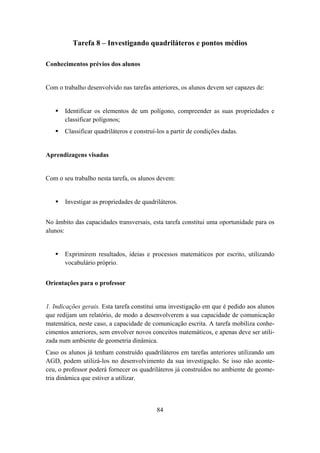 Tarefa 8 – Investigando quadriláteros e pontos médios

Conhecimentos prévios dos alunos


Com o trabalho desenvolvido nas tarefas anteriores, os alunos devem ser capazes de:


       Identificar os elementos de um polígono, compreender as suas propriedades e
       classificar polígonos;
       Classificar quadriláteros e construí-los a partir de condições dadas.


Aprendizagens visadas


Com o seu trabalho nesta tarefa, os alunos devem:


       Investigar as propriedades de quadriláteros.


No âmbito das capacidades transversais, esta tarefa constitui uma oportunidade para os
alunos:


       Exprimirem resultados, ideias e processos matemáticos por escrito, utilizando
       vocabulário próprio.


Orientações para o professor


1. Indicações gerais. Esta tarefa constitui uma investigação em que é pedido aos alunos
que redijam um relatório, de modo a desenvolverem a sua capacidade de comunicação
matemática, neste caso, a capacidade de comunicação escrita. A tarefa mobiliza conhe-
cimentos anteriores, sem envolver novos conceitos matemáticos, e apenas deve ser utili-
zada num ambiente de geometria dinâmica.
Caso os alunos já tenham construído quadriláteros em tarefas anteriores utilizando um
AGD, podem utilizá-los no desenvolvimento da sua investigação. Se isso não aconte-
ceu, o professor poderá fornecer os quadriláteros já construídos no ambiente de geome-
tria dinâmica que estiver a utilizar.



                                           84
 