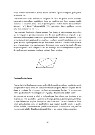 o que acontece se unirem os pontos médios de outras figuras: triângulos, pentágonos,
hexágonos, etc.
Esta tarefa baseia-se no Teorema de Varignon: “A união dos pontos médios dos lados
consecutivos de qualquer quadrilátero forma um paralelogramo. Se os lados do quadri-
látero não se cruzarem, então a área do paralelogramo é metade da área do quadrilátero”
(Coxeter, 1967). Pierre Varignon (1654-1722), matemático francês, publicou este teo-
rema pela primeira vez em 1731.
Caso os alunos finalizem o relatório antes do final da aula, o professor pode propor-lhes
que investiguem o que se passa com a área dos dois quadriláteros, o original e o que
resulta da união dos pontos médios do quadrilátero inicial. Como o AGD permite calcu-
lar rapidamente as respectivas áreas, os alunos concluem sem dificuldade que ambas são
iguais. Pode de seguida propor-lhes que demonstrem esse facto. No caso de os quadrilá-
teros originais terem pelo menos um eixo de simetria isso é uma tarefa simples. No caso
do paralelogramo é mais complexo. Uma boa estratégia é dividi-lo segundo as diagonais
do paralelogramo resultante, conforme mostra a figura seguinte.




Explorações de alunos


Esta tarefa foi utilizada numa turma, tendo sido fornecido aos alunos o guião de relató-
rio apresentado nesta tarefa. Os alunos trabalharam em pares. Quando surgiam dificul-
dades, o professor foi orientando os alunos com questões do tipo: “Já consideraram
outros quadriláteros?”; “E os trapézios?”; “Que tipo de conclusões podem tirar?”
Apresenta-se de seguida o relatório elaborado por duas alunas, que iniciaram a sua
investigação pelo quadrado e seguiram-se: losango, papagaio, paralelogramo, rectângu-
lo trapézio isósceles, trapézio rectângulo e trapézio escaleno. No seu relatório, as alunas
foram conjecturando sobre os quadriláteros que surgiam quando uniam os pontos
médios de lados consecutivos dos quadriláteros originais e basearam as suas justifica-
ções nas propriedades de cada um dos quadriláteros que iam surgindo dessa união.




                                            86
 