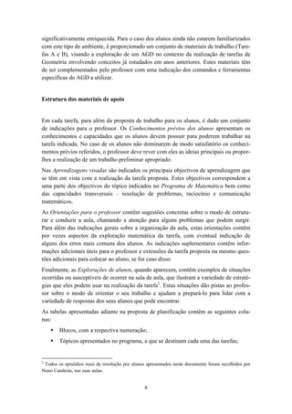 significativamente enriquecida. Para o caso dos alunos ainda não estarem familiarizados
com este tipo de ambiente, é proporcionado um conjunto de materiais de trabalho (Tare-
fas A e B), visando a exploração de um AGD no contexto da realização de tarefas de
Geometria envolvendo conceitos já estudados em anos anteriores. Estes materiais têm
de ser complementados pelo professor com uma indicação dos comandos e ferramentas
específicas do AGD a utilizar.


Estrutura dos materiais de apoio


Em cada tarefa, para além da proposta de trabalho para os alunos, é dado um conjunto
de indicações para o professor. Os Conhecimentos prévios dos alunos apresentam os
conhecimentos e capacidades que os alunos devem possuir para poderem trabalhar na
tarefa indicada. No caso de os alunos não dominarem de modo satisfatório os conheci-
mentos prévios referidos, o professor deve rever com eles as ideias principais ou propor-
lhes a realização de um trabalho preliminar apropriado.
Nas Aprendizagens visadas são indicados os principais objectivos de aprendizagem que
se têm em vista com a realização da tarefa proposta. Estes objectivos correspondem a
uma parte dos objectivos do tópico indicados no Programa de Matemática bem como
das capacidades transversais – resolução de problemas, raciocínio e comunicação
matemáticos.
As Orientações para o professor contêm sugestões concretas sobre o modo de estrutu-
rar e conduzir a aula, chamando a atenção para alguns problemas que podem surgir.
Para além das indicações gerais sobre a organização da aula, estas orientações contêm
por vezes aspectos da exploração matemática da tarefa, com eventual indicação de
alguns dos erros mais comuns dos alunos. As indicações suplementares contêm infor-
mações adicionais úteis para o professor e extensões da tarefa proposta ou mesmo ques-
tões adicionais para colocar ao aluno, se for caso disso.
Finalmente, as Explorações de alunos, quando aparecem, contêm exemplos de situações
ocorridas ou susceptíveis de ocorrer na sala de aula, que ilustram a variedade de estraté-
gias que eles podem usar na realização da tarefa2. Estas situações dão pistas ao profes-
sor sobre o modo de orientar o seu trabalho e ajudam a prepará-lo para lidar com a
variedade de respostas dos seus alunos que pode encontrar.
As tabelas apresentadas adiante na proposta de planificação contêm as seguintes colu-
nas:
        Blocos, com a respectiva numeração;
        Tópicos apresentados no programa, a que se destinam cada uma das tarefas;


2
 Todos os episódios reais de resolução por alunos apresentados neste documento foram recolhidos por
Nuno Candeias, nas suas aulas.


                                                8
 