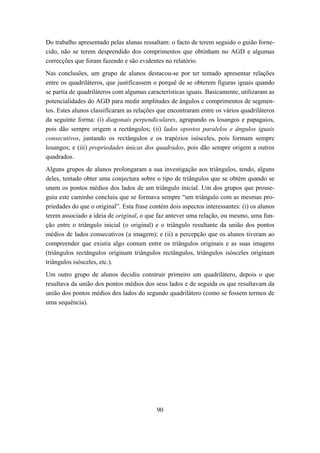 Do trabalho apresentado pelas alunas ressaltam: o facto de terem seguido o guião forne-
cido, não se terem desprendido dos comprimentos que obtinham no AGD e algumas
correcções que foram fazendo e são evidentes no relatório.
Nas conclusões, um grupo de alunos destacou-se por ter tentado apresentar relações
entre os quadriláteros, que justificassem o porquê de se obterem figuras iguais quando
se partia de quadriláteros com algumas características iguais. Basicamente, utilizaram as
potencialidades do AGD para medir amplitudes de ângulos e comprimentos de segmen-
tos. Estes alunos classificaram as relações que encontraram entre os vários quadriláteros
da seguinte forma: (i) diagonais perpendiculares, agrupando os losangos e papagaios,
pois dão sempre origem a rectângulos; (ii) lados opostos paralelos e ângulos iguais
consecutivos, juntando os rectângulos e os trapézios isósceles, pois formam sempre
losangos; e (iii) propriedades únicas dos quadrados, pois dão sempre origem a outros
quadrados.
Alguns grupos de alunos prolongaram a sua investigação aos triângulos, tendo, alguns
deles, tentado obter uma conjectura sobre o tipo de triângulos que se obtém quando se
unem os pontos médios dos lados de um triângulo inicial. Um dos grupos que prosse-
guiu este caminho concluiu que se formava sempre “um triângulo com as mesmas pro-
priedades do que o original”. Esta frase contém dois aspectos interessantes: (i) os alunos
terem associado a ideia de original, o que faz antever uma relação, ou mesmo, uma fun-
ção entre o triângulo inicial (o original) e o triângulo resultante da união dos pontos
médios de lados consecutivos (a imagem); e (ii) a percepção que os alunos tiveram ao
compreender que existia algo comum entre os triângulos originais e as suas imagens
(triângulos rectângulos originam triângulos rectângulos, triângulos isósceles originam
triângulos isósceles, etc.).
Um outro grupo de alunos decidiu construir primeiro um quadrilátero, depois o que
resultava da união dos pontos médios dos seus lados e de seguida os que resultavam da
união dos pontos médios dos lados do segundo quadrilátero (como se fossem termos de
uma sequência).




                                           90
 