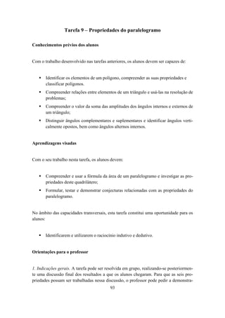 Tarefa 9 – Propriedades do paralelogramo

Conhecimentos prévios dos alunos


Com o trabalho desenvolvido nas tarefas anteriores, os alunos devem ser capazes de:


       Identificar os elementos de um polígono, compreender as suas propriedades e
       classificar polígonos.
       Compreender relações entre elementos de um triângulo e usá-las na resolução de
       problemas;
       Compreender o valor da soma das amplitudes dos ângulos internos e externos de
       um triângulo;
       Distinguir ângulos complementares e suplementares e identificar ângulos verti-
       calmente opostos, bem como ângulos alternos internos.


Aprendizagens visadas


Com o seu trabalho nesta tarefa, os alunos devem:


       Compreender e usar a fórmula da área de um paralelogramo e investigar as pro-
       priedades deste quadrilátero;
       Formular, testar e demonstrar conjecturas relacionadas com as propriedades do
       paralelogramo.


No âmbito das capacidades transversais, esta tarefa constitui uma oportunidade para os
alunos:


       Identificarem e utilizarem o raciocínio indutivo e dedutivo.


Orientações para o professor


1. Indicações gerais. A tarefa pode ser resolvida em grupo, realizando-se posteriormen-
te uma discussão final dos resultados a que os alunos chegaram. Para que as seis pro-
priedades possam ser trabalhadas nessa discussão, o professor pode pedir a demonstra-
                                           93
 