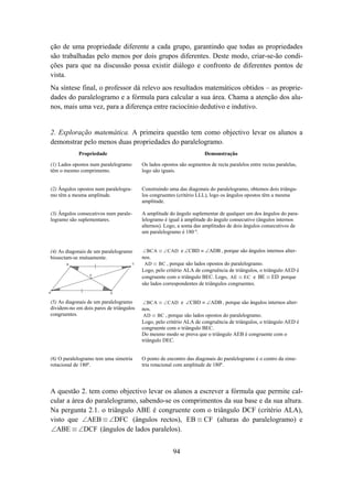 ção de uma propriedade diferente a cada grupo, garantindo que todas as propriedades
são trabalhadas pelo menos por dois grupos diferentes. Deste modo, criar-se-ão condi-
ções para que na discussão possa existir diálogo e confronto de diferentes pontos de
vista.
Na síntese final, o professor dá relevo aos resultados matemáticos obtidos – as proprie-
dades do paralelogramo e a fórmula para calcular a sua área. Chama a atenção dos alu-
nos, mais uma vez, para a diferença entre raciocínio dedutivo e indutivo.


2. Exploração matemática. A primeira questão tem como objectivo levar os alunos a
demonstrar pelo menos duas propriedades do paralelogramo.
            Propriedade                                                 Demonstração

(1) Lados opostos num paralelogramo        Os lados opostos são segmentos de recta paralelos entre rectas paralelas,
têm o mesmo comprimento.                   logo são iguais.


(2) Ângulos opostos num paralelogra-       Construindo uma das diagonais do paralelogramo, obtemos dois triângu-
mo têm a mesma amplitude.                  los congruentes (critério LLL), logo os ângulos opostos têm a mesma
                                           amplitude.

(3) Ângulos consecutivos num parale-       A amplitude do ângulo suplementar de qualquer um dos ângulos do para-
logramo são suplementares.                 lelogramo é igual à amplitude do ângulo consecutivo (ângulos internos
                                           alternos). Logo, a soma das amplitudes de dois ângulos consecutivos de
                                           um paralelogramo é 180 º.


(4) As diagonais de um paralelogramo       ∠ BCA ≡ ∠ CAD e ∠CBD ≡ ∠ADB , porque são ângulos internos alter-
bissectam-se mutuamente.                   nos.
       B                               C    AD ≡ BC , porque são lados opostos do paralelogramo.
                                           Logo, pelo critério ALA de congruência de triângulos, o triângulo AED é
                 E
                                           congruente com o triângulo BEC. Logo, AE ≡ EC e BE ≡ ED porque
                                           são lados correspondentes de triângulos congruentes.
A                          D


(5) As diagonais de um paralelogramo       ∠ BCA ≡ ∠ CAD e ∠CBD ≡ ∠ADB , porque são ângulos internos alter-
dividem-no em dois pares de triângulos     nos.
congruentes.                                AD ≡ BC , porque são lados opostos do paralelogramo.
                                           Logo, pelo critério ALA de congruência de triângulos, o triângulo AED é
                                           congruente com o triângulo BEC.
                                           Do mesmo modo se prova que o triângulo AEB é congruente com o
                                           triângulo DEC.


(6) O paralelogramo tem uma simetria       O ponto de encontro das diagonais do paralelogramo é o centro da sime-
rotacional de 180º.                        tria rotacional com amplitude de 180º.




A questão 2. tem como objectivo levar os alunos a escrever a fórmula que permite cal-
cular a área do paralelogramo, sabendo-se os comprimentos da sua base e da sua altura.
Na pergunta 2.1. o triângulo ABE é congruente com o triângulo DCF (critério ALA),
visto que ∠AEB ≡ ∠DFC (ângulos rectos), EB ≡ CF (alturas do paralelogramo) e
∠ABE ≡ ∠DCF (ângulos de lados paralelos).


                                                         94
 