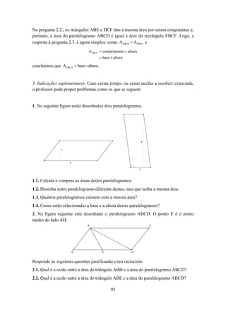 Na pergunta 2.2., os triângulos ABE e DCF têm a mesma área por serem congruentes e,
portanto, a área do paralelogramo ABCD é igual à área do rectângulo EBCF. Logo, a
resposta à pergunta 2.3. é agora simples: como AABCD = AEBCF e
                               A EBCF = comprimento × altura
                                     = base × altura

concluímos que AABCD = base × altura .


3. Indicações suplementares. Caso exista tempo, ou como tarefas a resolver extra-aula,
o professor pode propor problemas como os que se seguem:


1. Na seguinte figura estão desenhados dois paralelogramos.




                                                                   8


                3




                     8


                                                               3




1.1. Calcula e compara as áreas destes paralelogramos.
1.2. Desenha outro paralelogramo diferente destes, mas que tenha a mesma área.
1.3. Quantos paralelogramos existem com a mesma área?
1.4. Como estão relacionadas a base e a altura destes paralelogramos?
2. Na figura seguinte está desenhado o paralelogramo ABCD. O ponto E é o ponto
médio do lado AD.
                               B                                       C




                         A               E              D



Responde às seguintes questões justificando o teu raciocínio.
2.1. Qual é a razão entre a área do triângulo ABD e a área do paralelogramo ABCD?
2.2. Qual é a razão entre a área do triângulo ABE e a área do paralelogramo ABCD?

                                             95
 