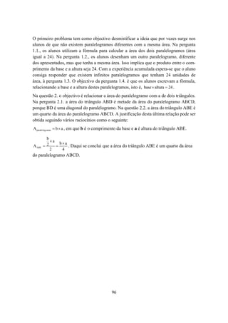O primeiro problema tem como objectivo desmistificar a ideia que por vezes surge nos
alunos de que não existem paralelogramos diferentes com a mesma área. Na pergunta
1.1., os alunos utilizam a fórmula para calcular a área dos dois paralelogramos (área
igual a 24). Na pergunta 1.2., os alunos desenham um outro paralelogramo, diferente
dos apresentados, mas que tenha a mesma área. Isso implica que o produto entre o com-
primento da base e a altura seja 24. Com a experiência acumulada espera-se que o aluno
consiga responder que existem infinitos paralelogramos que tenham 24 unidades de
área, à pergunta 1.3. O objectivo da pergunta 1.4. é que os alunos escrevam a fórmula,
relacionando a base e a altura destes paralelogramos, isto é, base × altura = 24 .
Na questão 2. o objectivo é relacionar a área do paralelogramo com a de dois triângulos.
Na pergunta 2.1. a área do triângulo ABD é metade da área do paralelogramo ABCD,
porque BD é uma diagonal do paralelogramo. Na questão 2.2. a área do triângulo ABE é
um quarto da área do paralelogramo ABCD. A justificação desta última relação pode ser
obtida seguindo vários raciocínios como o seguinte:
A paralelog ramo = b × a , em que b é o comprimento da base e a é altura do triângulo ABE.

         b
           ×a
                b×a
A ABE   =2    =     . Daqui se conclui que a área do triângulo ABE é um quarto da área
           2     4
do paralelogramo ABCD.




                                              96
 
