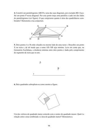 4. Constrói um paralelogramo ABCD e uma das suas diagonais, por exemplo BD. Esco-
lhe um ponto P nessa diagonal. Por esse ponto traça uma paralela a cada um dos lados
do paralelogramo (ver figura). O que conjecturas quanto à área dos quadriláteros som-
breados? Demonstra a tua conjectura.

                              A       F                        B


                      E           P
                                                           G
                  D           H                        C

5. Dois pontos A e B estão situados no mesmo lado de uma recta r. Descobre um ponto
X na recta r, de tal modo que a soma AX+XB seja mínima. Leva em conta que, na
Geometria Euclidiana, a distância mínima entre dois pontos é dada pelo comprimento
do segmento de recta que os une.



                                  A

                                                    B

                          r



6. Dois quadrados sobrepõem-se como mostra a figura.




Um dos vértices do quadrado maior coincide com o centro do quadrado menor. Qual é a
relação entre a área sombreada e a área do quadrado menor? Demonstra-a.



                                          98
 