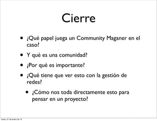 Cierre
•

¿Qué papel juega un Community Maganer en el
caso?

•
•
•

Y qué es una comunidad?
¿Por qué es importante?
¿Qué tiene que ver esto con la gestión de
redes?

•
lunes, 27 de enero de 14

¿Cómo nos toda directamente esto para
pensar en un proyecto?

 