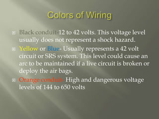  Black conduit-12 to 42 volts. This voltage level
usually does not represent a shock hazard.
 Yellow or Blue- Usually represents a 42 volt
circuit or SRS system. This level could cause an
arc to be maintained if a live circuit is broken or
deploy the air bags.
 Orange conduit- High and dangerous voltage
levels of 144 to 650 volts
 