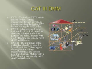 CAT I - Typically a CAT I meter
is used for low voltage
measurements such as voltage
measurements of batteries. CAT
I range is roughly 1-200 volts.
 CAT II - A higher-rated meter
that would be typically used for
checking voltages at the fuse
panel in the home. Meters with
a CAT II rating are usually rated
at 300 to 600 volts.
 CAT III - The minimum-rated
meter that should be used for
hybrid vehicles. This category
is designed for voltage
measurements at the service
pole transformer. Meters with a
CAT III rating are usually rated
at 600 to 1000 volts.
 