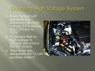  Every hybrid will
automatically
disconnect the high
voltage (HV) circuits
when the key is
“OFF”.
 To be sure that no
high voltage is
present, disconnect
the HV switch.
 Then to be safe,
disconnect the 12 volt
auxiliary battery.
 
