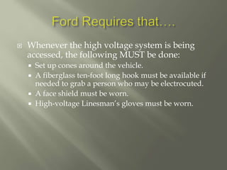  Whenever the high voltage system is being
accessed, the following MUST be done:
 Set up cones around the vehicle.
 A fiberglass ten-foot long hook must be available if
needed to grab a person who may be electrocuted.
 A face shield must be worn.
 High-voltage Linesman’s gloves must be worn.
 