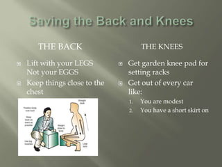 THE BACK THE KNEES
 Lift with your LEGS
Not your EGGS
 Keep things close to the
chest
 Get garden knee pad for
setting racks
 Get out of every car
like:
1. You are modest
2. You have a short skirt on
 