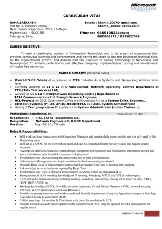 CURRICULUM VITAE
KAMA.SRIKANTH Emails : kkanth.2007@ gmail.com
Plot No. 3, Manipuri Colony kkanth_2005@ yahoo.co.in
Near: Saroor Nagar Post Office, LB-Nagar
Hyderabad - 500035 Phones: 9885100331(Self)
Telangana, India. 9885651272 / 8555027569
CAREER OBJECTIVE:
To seek a challenging position in Information Technology and to be a part of organization that
provides continuous learning and advancement and having the scope to use the possessed technical skills
for the organizational growth. And position with the exposure to leading Technology in Networking and
Development. To achieve perfection in cost effective designing, implementation, testing and maintenance
of trouble free networks.
CAREER SUMARY: (Personal Skills)
 Overall 9.03 Years of experience in ITES Industry As a Systems and Networking Administration
level
 Currently working as L1 & L2 in C-NOC(Central- Network Operating Centre) Department at
TTSL(Tata Tele services Ltd)
 working as L1 & L2 in NOC(Network Operating Centre) Department at
TATA Communications Ltd through Network Engineer-
 HCL-Projects on OICL Government Office are throughout A.P as a System Infra. Engineer...
 CIMTECH Systems (P) Ltd. APIIC-JEEDIMETLA as a Asst. System Administrator
 Having 1 Year progressive IT experience in System Administrator (Under Trainee…)
Professional Experience #1 (Aug-2015 to Till Date )
Organization : TTSL (TATA Teleservices Ltd.
Designation : Network Engineer–L2, R-NOC Department
Duration : Aug -2015 to Till date
Roles & Responsibilities:
• Will work in close interactions with Operations Manager and provide daily inputs on the services delivered by the
Monitoring team.
• Will act as a SPOC for the Networking team and can be contacted directly for any issues that require urgent
attention.
• Accomplish activities related to system design, equipment configuration and installation, integration, testing and
service validation prior to soft & commercial deployment.
• Troubleshoot and analyze transport, networking and system configurations.
• Infrastructure Management and implementation for faults occurring in network
• Maintain High level of infrastructure architecture knowledge with view to handing into support.
• Acknowledge severity incidents reported by Help Desk
• Troubleshoot and resolve Network infrastructure incidents within the stipulated SLA
• Strong technical skills working knowledge of IP routing, Switching, MPLS, and VPLS technologies.
• LAN and WAN internetworking including routing, switching, sub-netting, Quality of Service, VLANs, VRFs,
OSPF, BGP, IPSEC etc.
• Working knowledge of DNS, firewalls, intrusion detection, Virtual Private Network (VPN), network security,
VMware, WAN Optimization and Load Balancers
• Provide temporary solutions and workarounds and identify requirement of any configuration changes or fault/bug
fixes which needs to come from OEMs
• Collect error logs for vendors & Coordinate with them for resolution & RCA.
• Provide notification and regular updates to the incident ticket (Sev1 may be updated to A&F management on
regular basis)
SREEKANTH-Profile 1
 