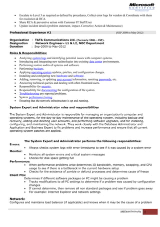 • Escalate to Level 3 as required as defined by procedures, Collect error logs for vendors & Coordinate with them
for resolution & RCA.
• Share RCA & preventive action with Customer IT Staff/User
• Update incident details (problem statement, impact, Corrective Action & Maintenance)
Professional Experience #2 (SEP 2009 to May-2012)
Organization : TATA Communications Ltd. (Formerly VSNL - ISP).
Designation : Network Engineer– L1 & L2, NOC Department
Duration : Sep-2009 to May-2012
Roles & Responsibilities:
• Analyzing system logs and identifying potential issues with computer systems.
• Introducing and integrating new technologies into existing data center environments.
• Performing routine audits of systems and software.
• Performing backups.
• Applying operating system updates, patches, and configuration changes.
• Installing and configuring new hardware and software.
• Adding, removing, or updating user account information, resetting passwords, etc.
• Answering technical queries and dealing with often frustrated users.
• Responsibility for security.
• Responsibility for documenting the configuration of the system.
• Troubleshooting any reported problems.
• System performance tuning.
• Ensuring that the network infrastructure is up and running.
System Expert and Administrator roles and responsibilities
The System Expert and Administrator is responsible for managing an organization's computer and
operating systems, for the day-to-day maintenance of the operating system, including backup and
recovery, adding and deleting user accounts, and performing software upgrades, and for installing,
configuring, and maintaining the network. They work closely with the Database Administrator and
Application and Business Expert to fix problems and increase performance and ensure that all current
operating system patches are applied.
The System Expert and Administrator performs the following responsibilities:
Errors:
• Always checks system logs with error timestamp to see if it was caused by a system error
Monitor:
• Monitors all system errors and critical system messages
• Checks for disk space getting full
Performance:
• When performance problems arise determines IO bandwidth, memory, swapping, and CPU
usage to see if there is a bottleneck in the current hardware setup
• Checks for the existence of zombie or defunct processes and determines cause of freeze
Client PCs:
Determines if different software packages on PC might be causing a problem
• Tracks modifications to all PC settings to determine if a problem was caused by configuration
changes
• If cannot determine, then remove all non standard packages and see if problem goes away
• For example: Internet Explorer and network settings
Network:
Configures and maintains load balancer (if applicable) and knows when it may be the cause of a problem
SREEKANTH-Profile 2
 