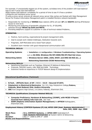For example: if unexpectedly logged out of the system, correlates time of the problem with load balancer
logs to see if cause was load balancer
Might bypass load balancer completely for a period of time to see if it fixes a problem
Configures and maintains proxy server
If using a proxy server ensures all relevant proxy server http caches are flushed with Data Management
Server for Product Information Management patch is installed Monitors network bandwidth
 Responsible for monitoring of WIMAX Base stations (BTS) all over AP and SOUTH alerting BTS/Sector
issues to next level.
 Monitoring and analyzing of bandwidth utilization for E1, IP DSLAMS,
switches through Whats Up Gold and MRTG.
 Providing telephonic support to customer in case of technical related Problems.
STRENGTHS:
 Positive, hard working, organizational & project management skills.
 Zeal to accept work related challenges, Dedication towards work.
 Pragmatic, Self-Motivated and a Good Team player.
 Excellent team member with good interpersonal communication skill.
TECHNICAL SKILLS:
Operating Systems : Installation and configuration of Windows Troubleshooting of Operating System
such as MS-DOS, Windows 9X/XP/2000/ME/NT/Red Hat Linux.
Networking Admin : Windows Server-2003, (ADS, DHCP, and DNS IIS RIS etc...)
Networking Essentials CICSO Networking.
Networking SKILLS:
• Networking Essentials such as Topology, Ethernet IP Address & Networking.
• Protocols, ISO/OSI Layers, LAN, MAN and WAN Technology
• Extensive hands-on experience in TCP/IP Network design & Implementation
Educational Qualifications (Technical)
• B.Tech. (JNTU(H) Govt. of AP ) INDIA – E.E.E – Secured 57.83%
• Polytechnic in Electrical & Electronics Col. D.S. Raju Polytechnic College,Poduru,
Palacole, West Godavari Dist. Andhra University
• SSC from Singareni High School, J.K.Colony Yellandu, Khammam Dist.
TECHNICAL Qualifications (Computer Related SKILLS)
• Computer Proficiency: Hardware & Networking (JCHNP), with MCSE-4 Papers
Covered from Jetking Info train Ltd., Sec’ bad.
• DISM (Diploma Information System Management) In APTECH Kothagudem,
Khammam Dist.
Employment History (CIMTECH Systems (P) Ltd, APIIC-JDM [Asst. Systems Administrator]
Date. DEC, 2008 –Apr, 2009
Work Place : O/o. CIMTECH Systems, on APIIC-JDM Hyderabad A.P.
Role : Asst. Systems Administrator or System Admin & Networking
Duration : DEC-1st
-2008 to APR-3rd
-2009
Reoles and Responsibilities:
SREEKANTH-Profile 3
 