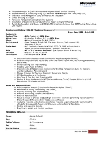  Integrated Project & Quality Management Program based on iPlan covering
 Project Planning & Scheduling using SQL Based on IT-Works (for ERP Third party S/w.)
 Individual Time Management using Biometric & RF Id System
 Defect Tracking & Analysis
 Personnel Management Using Biometric Systems
 Installation of Scalability Server (Synchronies Report to Higher Officer’s)
 Switch Configuration and Router and ISDN & PRI Lines From Reliance Info COM Tuning (Networking,
LAN / WAN)
Employment History (HCL-CE [Customer Engineer...)
Date. Aug, 2008 –Oct, 2008
Project #1:
Project Title : HCL-Project on OICL Sites
Work Place : Hyderabad & Allover A.P. on OICL Sites
Client : Oriental Insurance Co. Ltd. (OICL)
Environment : Java, Servlets, Initial LIVE S/w. App. Routers, Switches and HCL
Hardware & Server
Tools Used : HCL Scalability Server WINDOWS 2000.CA_DMS, e-Po Orchestra
Agent for Antivirus Deployment, and OICL Domain etc...
Role : HCL-CE [Customer Engineer...] or System Admin & Networking
Duration : Aug 27th
to Oct 24th
-2008
Description : This Project OICL Office
 Installation of Scalability Server (Synchronies Report to Higher Officer’s)
 Switch Configuration and Router and ISDN Line From Satyam Info(Sify) Tuning (Networking,
LAN / WAN)
 Domain Joining (For Implementing)
 Creating Users A/c’s & Profiles
 Installation CA-DMS(Computer Application for Desktop Management Suite for Network
monitoring(System Administration)
 McAfee Antivirus Configure on Scalability Server and Agents
 UPS Configuration and Monitoring
 Fine Tune & Test Run User Training & PM
 Finding & Reporting Defects to NOC(Network Operate Centre) Peoples Sitting in front of
Domain and DNS Server at Delhi
Roles and Responsibilities:
 Remote system analysis ( Synchronies Report to Higher Officer’s)
 Performance Tuning (Networking, LAN / WAN)
 Capacity Planning (For Implementing)
 Network monitoring(System Administration)
 Network Administration
 Focus is always to provide a robust high-availability, optimally performing network solution
that will support My connectivity needs now and feature
 Analyzing requests and delivering the change requests as per schedule by estimating the
efforts for the request & Requirement Capture and maintaining Data base.
 Finding and reporting defects.
 Involving in weekly and Monthly meetings
PERSONAL DETAILS:
Name : Kama. Srikanth
Age : 33-Yrs
Father’s Name : K. Veeraswamy
Sex : Male.
Martial Status : Married
SREEKANTH-Profile 4
 