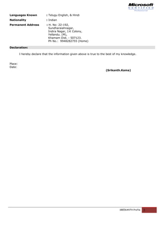 Languages Known : Telugu English, & Hindi
Nationality : Indian
Permanent Address : H. No: 22-192,
Sundharaiahnagar,
Indira Nagar, J.K Colony,
Yellandu. (M),
Khamam Dist. - 507123.
Ph No.: 9948282755 (Home)
Declaration:
I hereby declare that the information given above is true to the best of my knowledge.
Place:
Date:
(Srikanth.Kama)
SREEKANTH-Profile 5
 