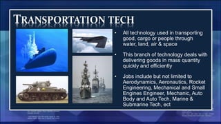 TRANSPORTATION TECH
• All technology used in transporting
good, cargo or people through
water, land, air & space
• This branch of technology deals with
delivering goods in mass quantity
quickly and efficiently
• Jobs include but not limited to
Aerodynamics, Aeronautics, Rocket
Engineering, Mechanical and Small
Engines Engineer, Mechanic, Auto
Body and Auto Tech, Marine &
Submarine Tech, ect
 