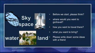 • Before we start, please think?
• where would you want to
go/travel?
• how you want to travel there?
• what you want to bring?
• Please write down some ideas
with a friend
 