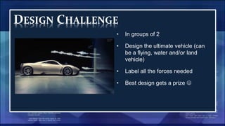 DESIGN CHALLENGE
• In groups of 2
• Design the ultimate vehicle (can
be a flying, water and/or land
vehicle)
• Label all the forces needed
• Best design gets a prize 
 