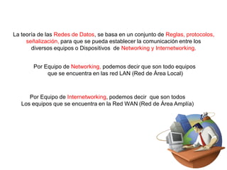 La teoría de las Redes de Datos, se basa en un conjunto de Reglas, protocolos,
señalización, para que se pueda establecer la comunicación entre los
diversos equipos o Dispositivos de Networking y Internetworking.
Por Equipo de Networking, podemos decir que son todo equipos
que se encuentra en las red LAN (Red de Área Local)
Por Equipo de Internetworking, podemos decir que son todos
Los equipos que se encuentra en la Red WAN (Red de Área Amplía)
 