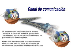 Se denomina canal de comunicación al recorrido
físico que es necesario establecer para que una
señal eléctrica, óptica, electro óptica, inalámbrica se
pueda desplazar entre dos puntos.
Por el Canal de comunicación se pueda transportar
Música, Video, Telefonía, datos, etc, cualquier tipo
de información transformada en PAQUETE DE DATOS
 